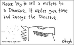 Caricatura mostrando a cabea de um dinossauro. L-se tambm a frase: "Nunca tente vender um meteoro a um dinossauro. Voc vai perder seu tempo e aborrecer o dinossauro".  Palavras-chave: ironia, humor, charge, desenho, animal.